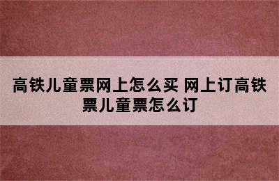 高铁儿童票网上怎么买 网上订高铁票儿童票怎么订